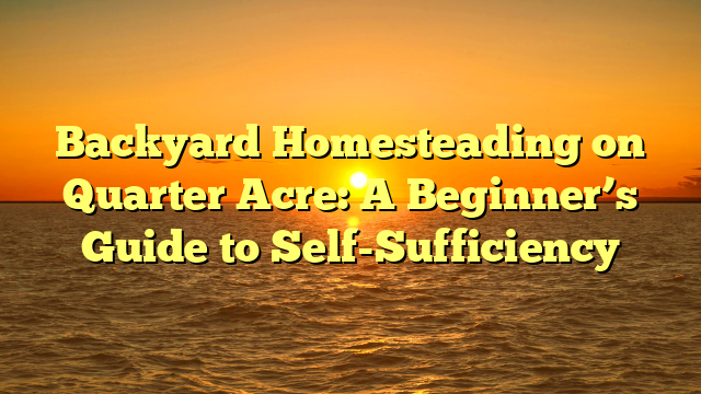 Backyard Homesteading on Quarter Acre: A Beginner’s Guide to Self-Sufficiency